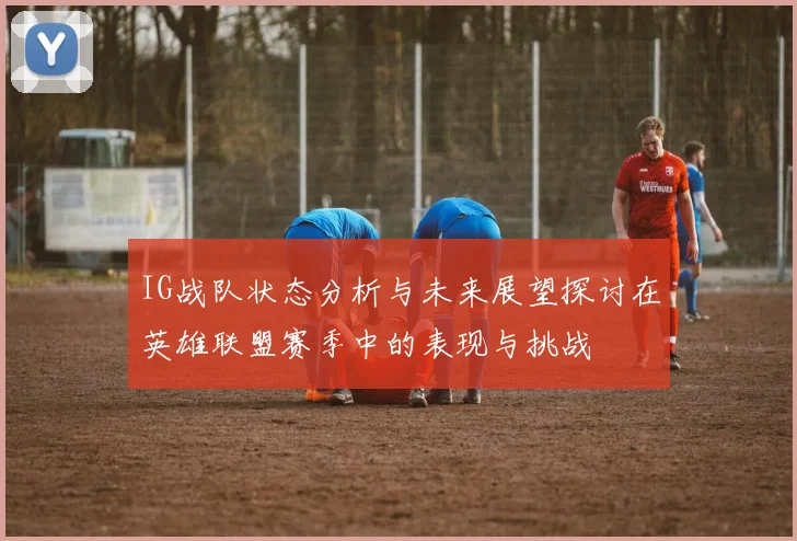 IG战队状态分析与未来展望探讨在英雄联盟赛季中的表现与挑战