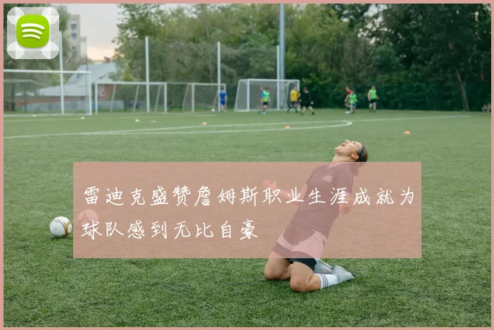 雷迪克盛赞詹姆斯职业生涯成就为球队感到无比自豪