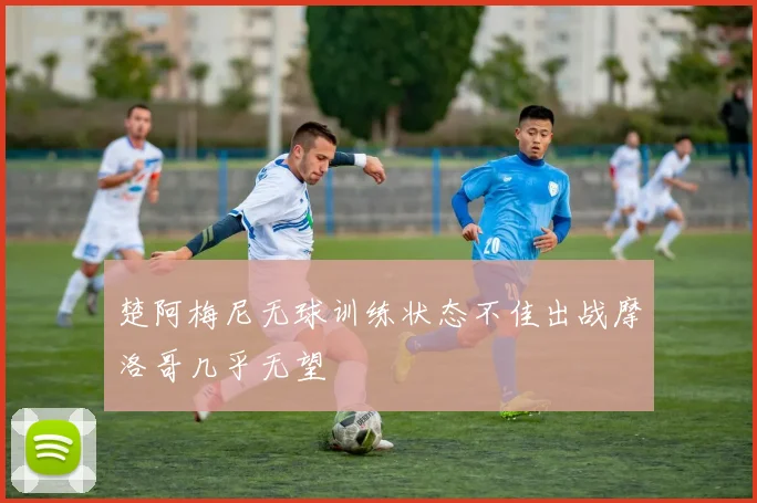 楚阿梅尼无球训练状态不佳出战摩洛哥几乎无望