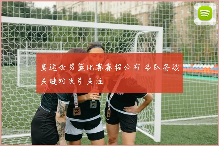 奥运会男篮比赛赛程公布 各队备战关键对决引关注