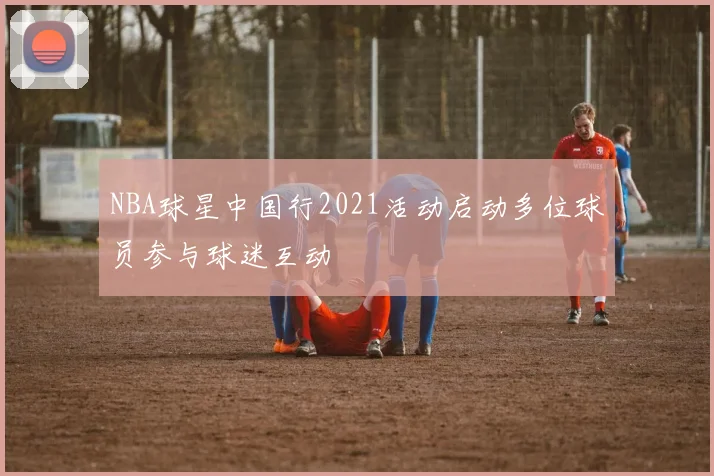 NBA球星中国行2021活动启动多位球员参与球迷互动