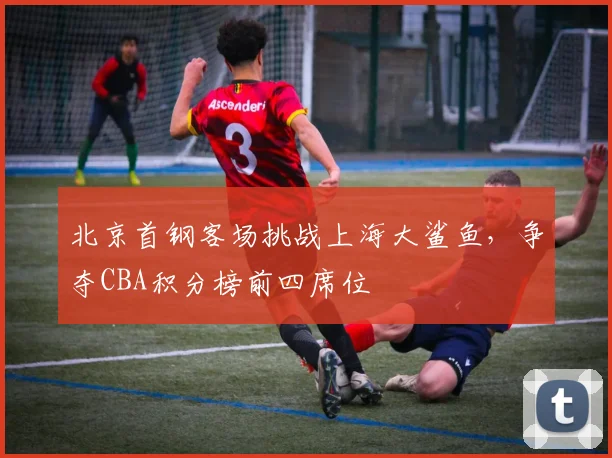 北京首钢客场挑战上海大鲨鱼，争夺CBA积分榜前四席位