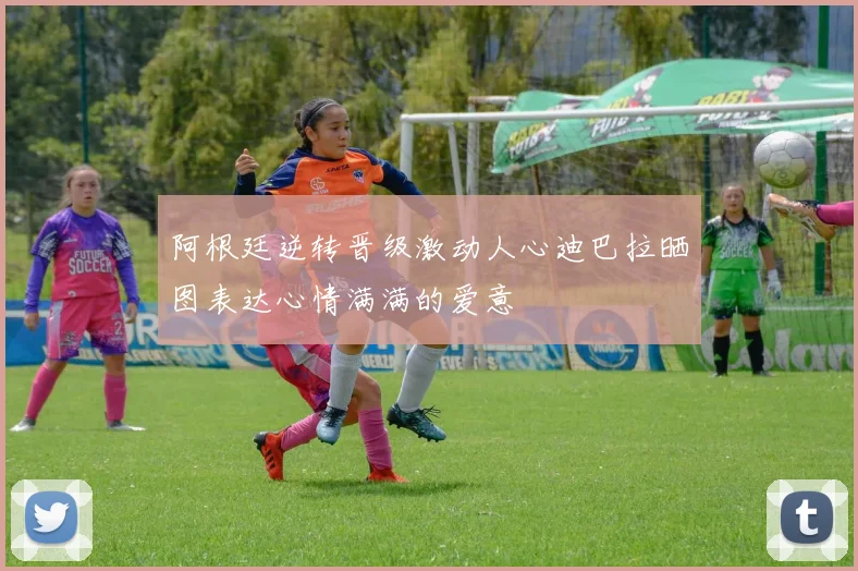 阿根廷逆转晋级激动人心迪巴拉晒图表达心情满满的爱意